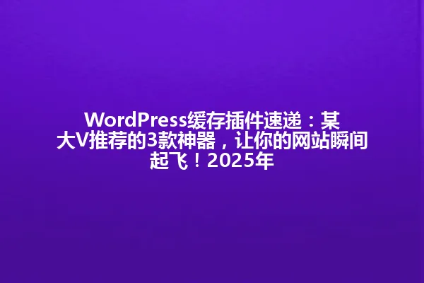 WordPress缓存插件速递:某大V推荐的3款神器,让你的网站瞬间起飞!2025年 一