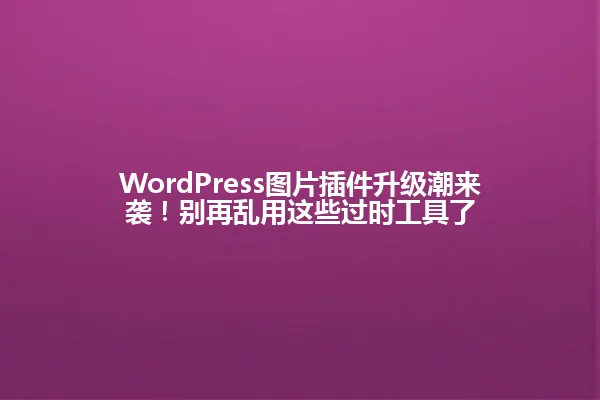 WordPress图片插件升级潮来袭!别再乱用这些过时工具了 一