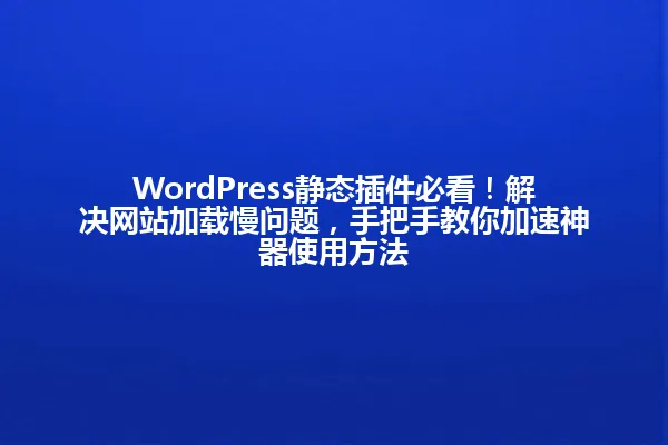 WordPress静态插件必看!解决网站加载慢问题,手把手教你加速神器使用方法 一