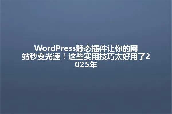 WordPress静态插件让你的网站秒变光速!这些实用技巧太好用了2025年 一