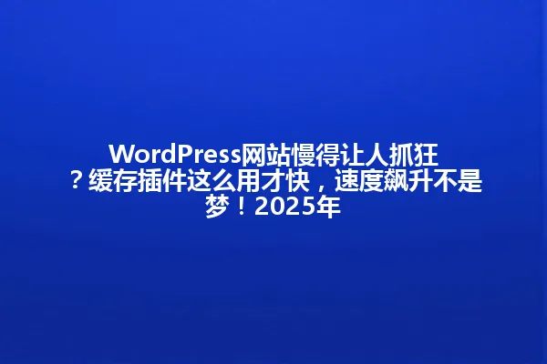 WordPress网站慢得让人抓狂?缓存插件这么用才快,速度飙升不是梦!2025年 一