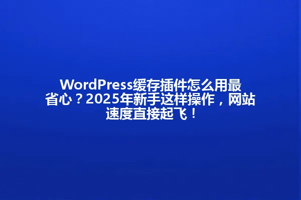 WordPress缓存插件怎么用最省心?2025年新手这样操作,网站速度直接起飞! 一