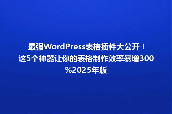最强WordPress表格插件大公开！这5个神器让你的表格制作效率暴增300%2025年版 一