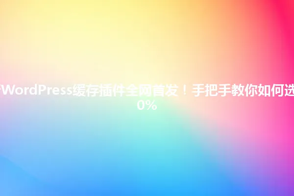 2025年最新WordPress缓存插件全网首发!手把手教你如何选择并提速500% 一