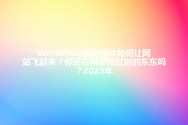 WordPress缓存插件如何让网站飞起来?你还在用那些过时的东东吗?2025年 一