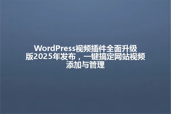 WordPress视频插件全面升级版2025年发布，一键搞定网站视频添加与管理 一