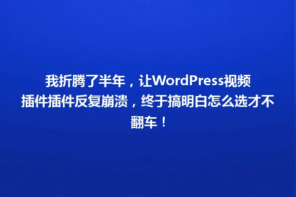 我折腾了半年,让WordPress视频插件插件反复崩溃,终于搞明白怎么选才不翻车! 一