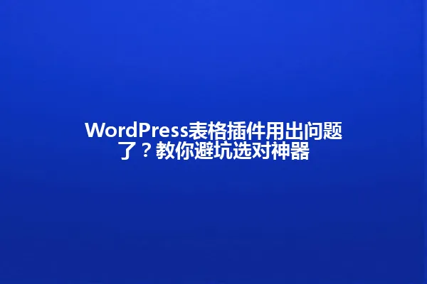 WordPress表格插件用出问题了？教你避坑选对神器 一