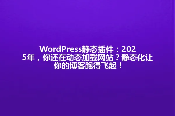 WordPress静态插件：2025年，你还在动态加载网站？静态化让你的博客跑得飞起！ 一