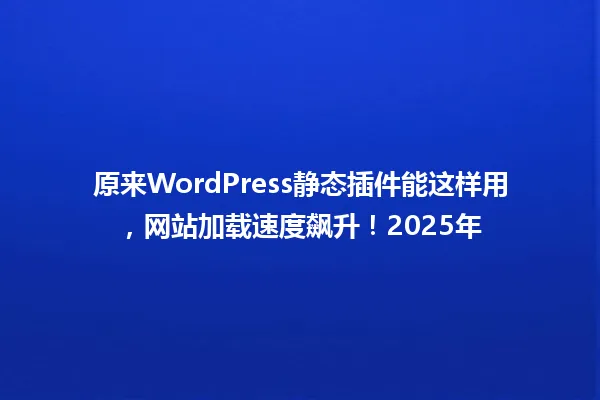原来WordPress静态插件能这样用,网站加载速度飙升!2025年 一