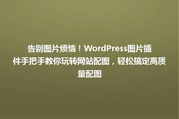 告别图片烦恼!WordPress图片插件手把手教你玩转网站配图,轻松搞定高质量配图 一
