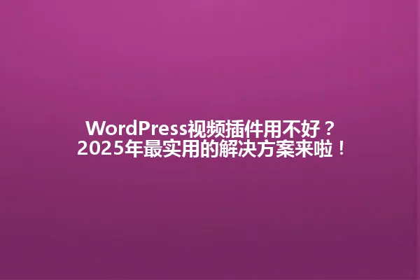 WordPress视频插件用不好?2025年最实用的解决方案来啦! 一
