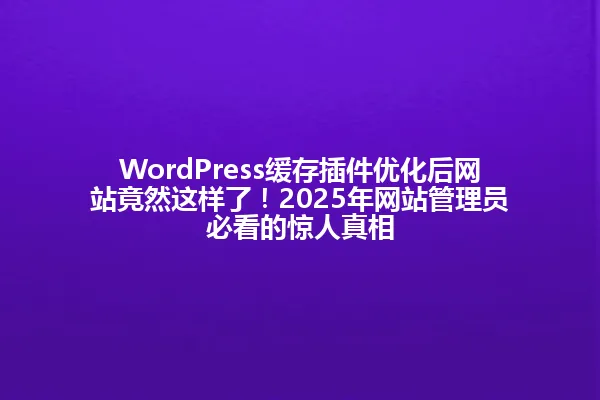 WordPress缓存插件优化后网站竟然这样了!2025年网站管理员必看的惊人真相 一