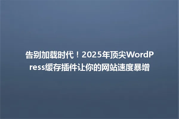 告别加载时代!2025年顶尖WordPress缓存插件让你的网站速度暴增 一