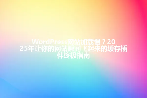 WordPress网站加载慢?2025年让你的网站瞬间飞起来的缓存插件终极指南 一
