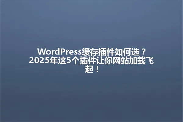 WordPress缓存插件如何选?2025年这5个插件让你网站加载飞起! 一
