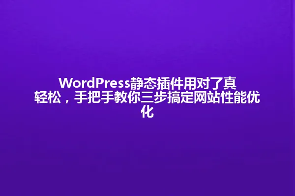 WordPress静态插件用对了真轻松,手把手教你三步搞定网站性能优化 一