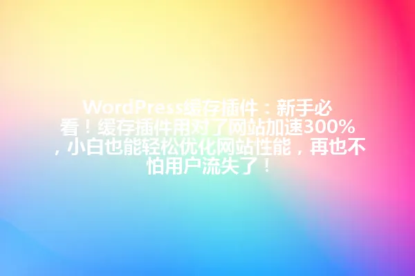 WordPress缓存插件:新手必看!缓存插件用对了网站加速300%,小白也能轻松优化网站性能,再也不怕用户流失了! 一