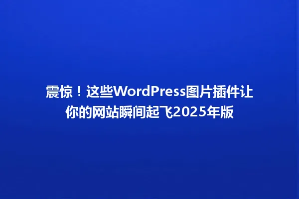 震惊!这些WordPress图片插件让你的网站瞬间起飞2025年版 一