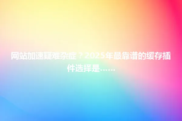 网站加速疑难杂症?2025年最靠谱的缓存插件选择是…… 一