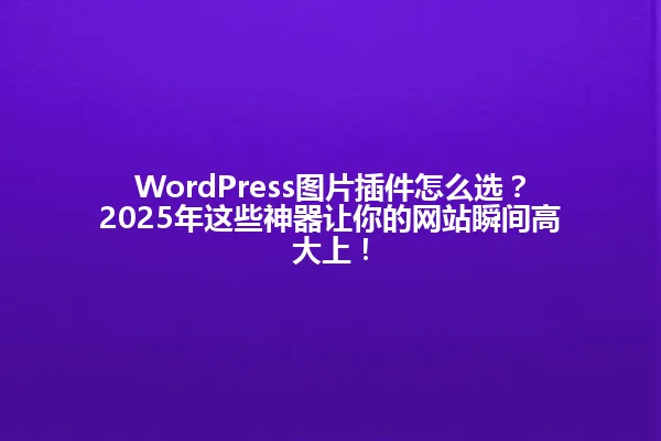 WordPress图片插件怎么选?2025年这些神器让你的网站瞬间高大上! 一