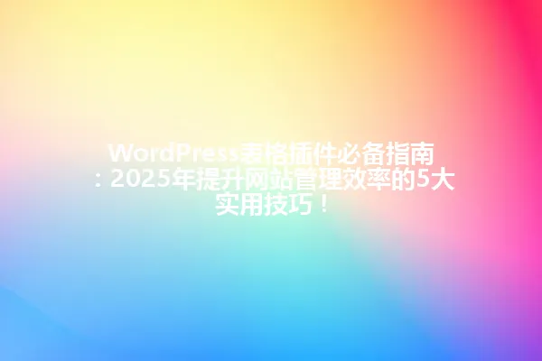 WordPress表格插件必备指南:2025年提升网站管理效率的5大实用技巧! 一