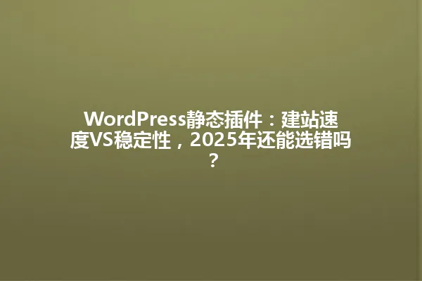 WordPress静态插件:建站速度VS稳定性,2025年还能选错吗? 一