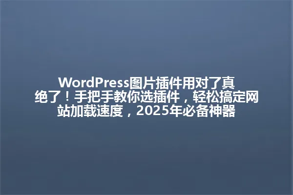 WordPress图片插件用对了真绝了!手把手教你选插件,轻松搞定网站加载速度,2025年必备神器 一