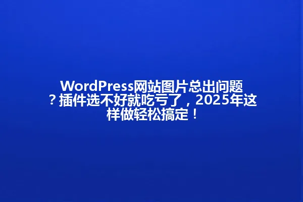WordPress网站图片总出问题?插件选不好就吃亏了,2025年这样做轻松搞定! 一