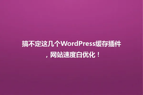 搞不定这几个WordPress缓存插件，网站速度白优化！ 一