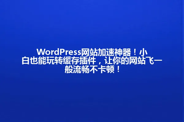WordPress网站加速神器!小白也能玩转缓存插件,让你的网站飞一般流畅不卡顿! 一