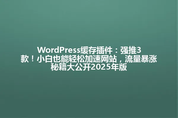 WordPress缓存插件:强推3款!小白也能轻松加速网站,流量暴涨秘籍大公开2025年版 一