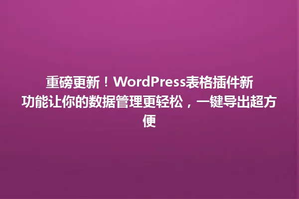 重磅更新!WordPress表格插件新功能让你的数据管理更轻松,一键导出超方便 一