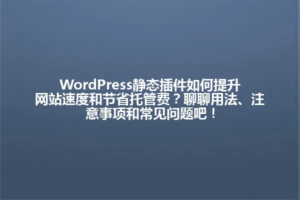 WordPress静态插件如何提升网站速度和节省托管费?聊聊用法、注意事项和常见问题吧! 一