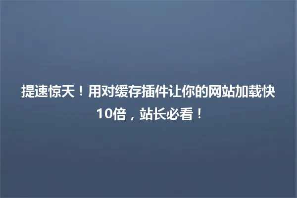 提速惊天!用对缓存插件让你的网站加载快10倍,站长必看! 一