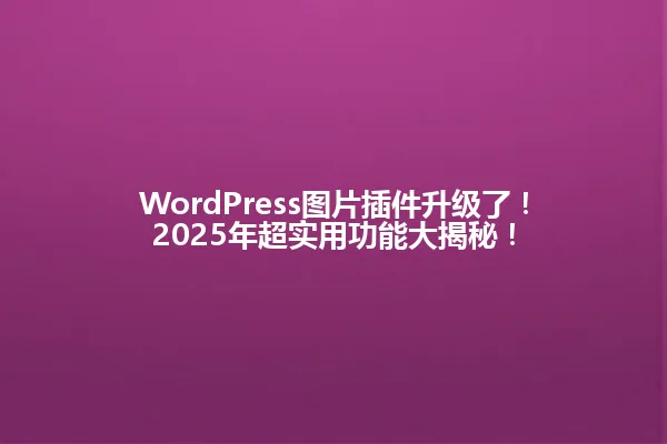 WordPress图片插件升级了!2025年超实用功能大揭秘! 一