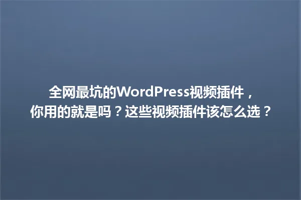 全网最坑的WordPress视频插件,你用的就是吗?这些视频插件该怎么选? 一