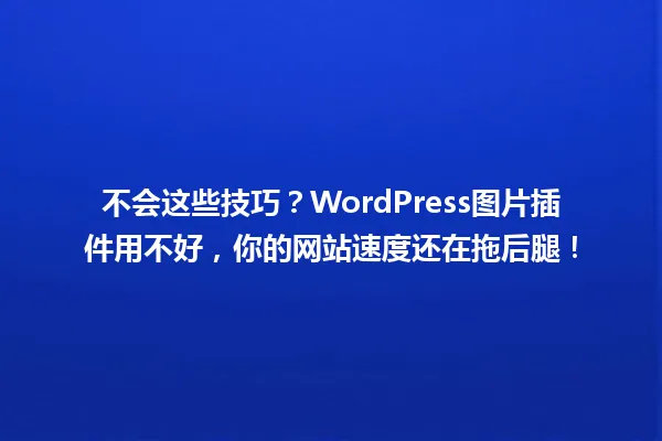不会这些技巧?WordPress图片插件用不好,你的网站速度还在拖后腿! 一