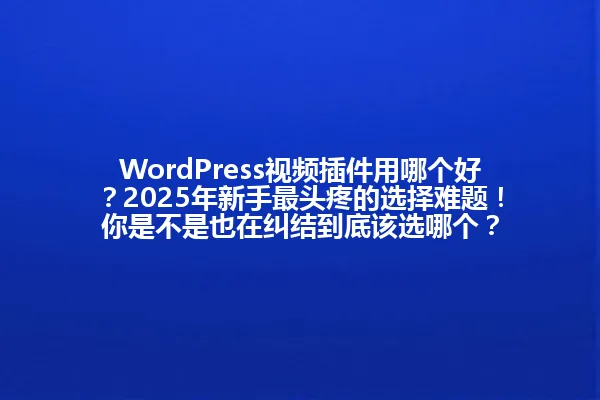WordPress视频插件用哪个好？2025年新手最头疼的选择难题！你是不是也在纠结到底该选哪个？ 一