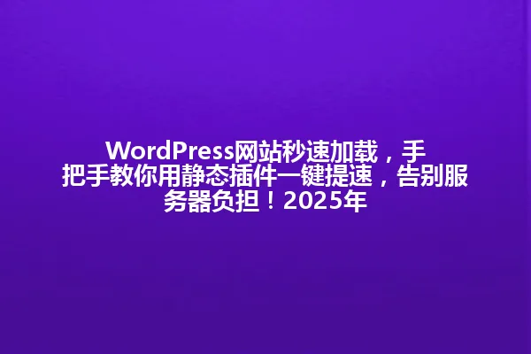 WordPress网站秒速加载,手把手教你用静态插件一键提速,告别服务器负担!2025年 一