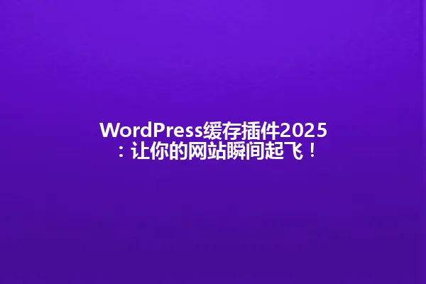WordPress缓存插件2025:让你的网站瞬间起飞! 一
