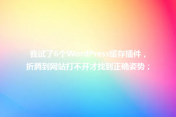 我试了6个WordPress缓存插件,折腾到网站打不开才找到正确姿势; 一