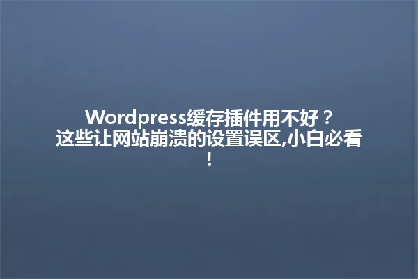 Wordpress缓存插件用不好?这些让网站崩溃的设置误区,小白必看! 一