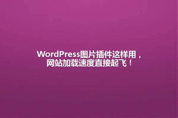 WordPress图片插件这样用，网站加载速度直接起飞！ 一