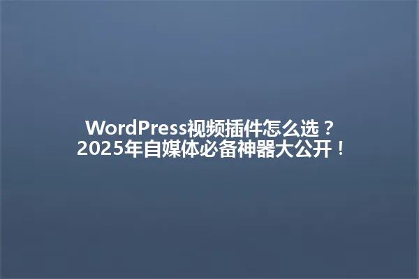 WordPress视频插件怎么选?2025年自媒体必备神器大公开! 一