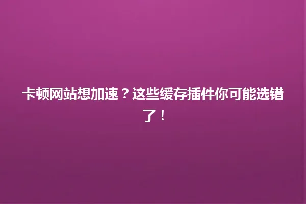 卡顿网站想加速?这些缓存插件你可能选错了! 一