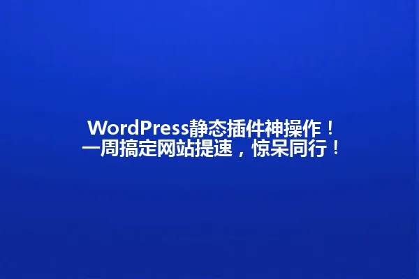 WordPress静态插件神操作!一周搞定网站提速,惊呆同行! 一