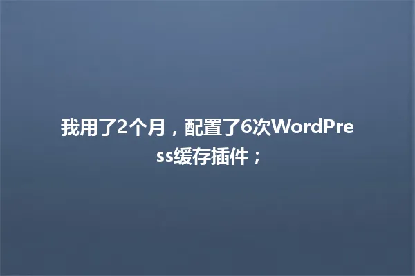 我用了2个月,配置了6次WordPress缓存插件; 一