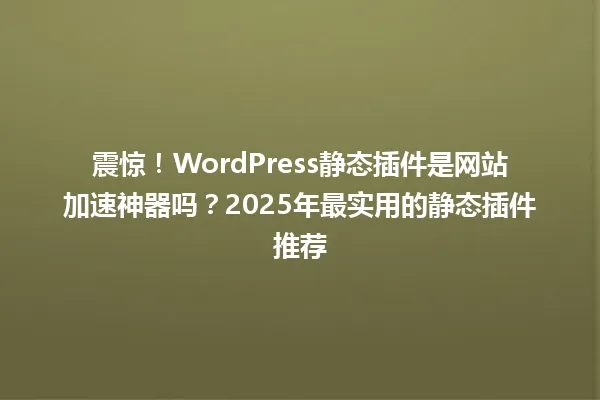 震惊!WordPress静态插件是网站加速神器吗?2025年最实用的静态插件推荐 一