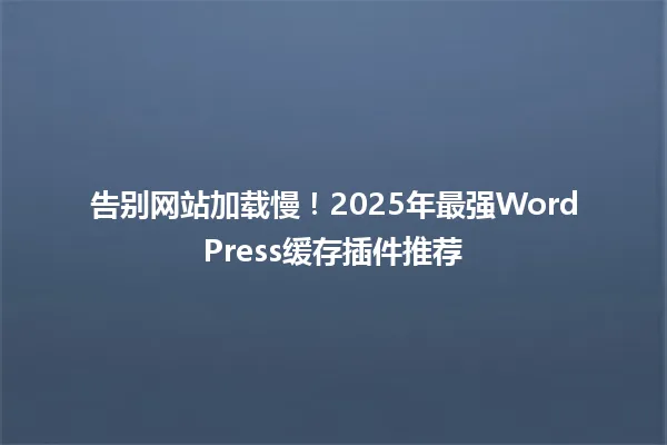 告别网站加载慢！2025年最强WordPress缓存插件推荐 一